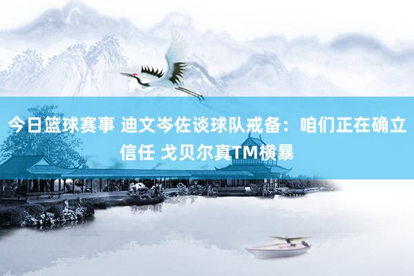 今日篮球赛事 迪文岑佐谈球队戒备：咱们正在确立信任 戈贝尔真TM横暴