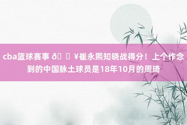 cba篮球赛事 🔥崔永熙知晓战得分！上个作念到的中国脉土球员是18年10月的周琦