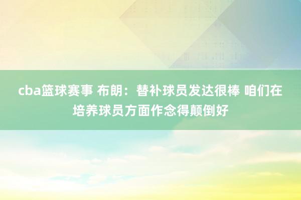 cba篮球赛事 布朗：替补球员发达很棒 咱们在培养球员方面作念得颠倒好