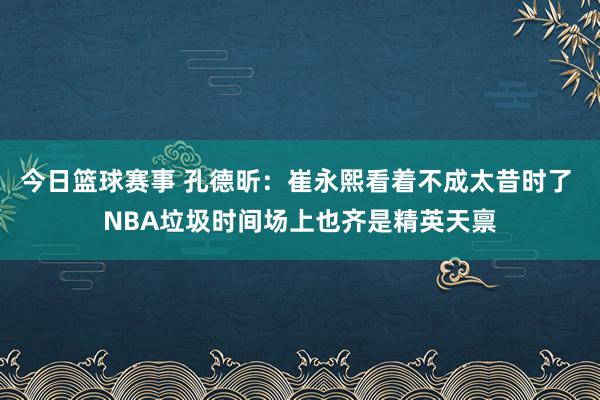 今日篮球赛事 孔德昕：崔永熙看着不成太昔时了 NBA垃圾时间场上也齐是精英天禀