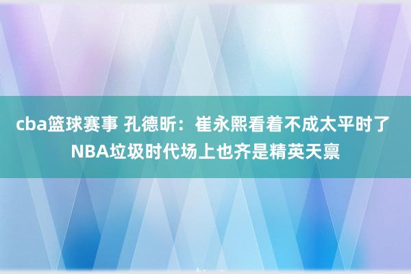 cba篮球赛事 孔德昕：崔永熙看着不成太平时了 NBA垃圾时代场上也齐是精英天禀