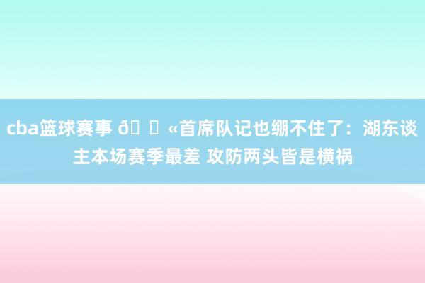 cba篮球赛事 😫首席队记也绷不住了：湖东谈主本场赛季最差 攻防两头皆是横祸