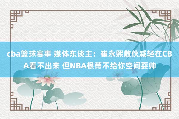 cba篮球赛事 媒体东谈主：崔永熙散伙减轻在CBA看不出来 但NBA根蒂不给你空间耍帅