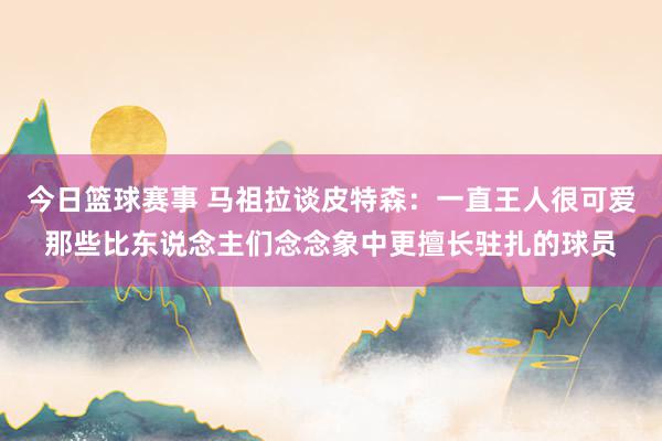 今日篮球赛事 马祖拉谈皮特森：一直王人很可爱那些比东说念主们念念象中更擅长驻扎的球员