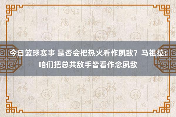 今日篮球赛事 是否会把热火看作夙敌？马祖拉：咱们把总共敌手皆看作念夙敌