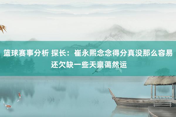 篮球赛事分析 探长：崔永熙念念得分真没那么容易 还欠缺一些天禀蔼然运