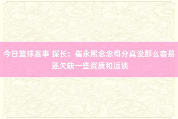 今日篮球赛事 探长：崔永熙念念得分真没那么容易 还欠缺一些资质和运谈