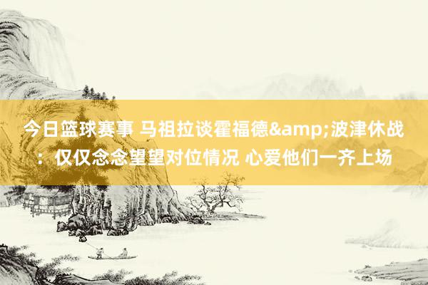 今日篮球赛事 马祖拉谈霍福德&波津休战：仅仅念念望望对位情况 心爱他们一齐上场