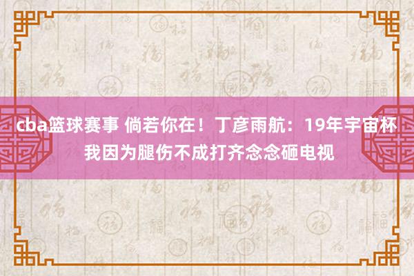 cba篮球赛事 倘若你在！丁彦雨航：19年宇宙杯 我因为腿伤不成打齐念念砸电视