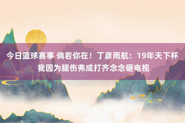 今日篮球赛事 倘若你在！丁彦雨航：19年天下杯 我因为腿伤弗成打齐念念砸电视