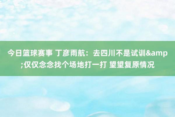 今日篮球赛事 丁彦雨航：去四川不是试训&仅仅念念找个场地打一打 望望复原情况