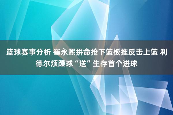 篮球赛事分析 崔永熙拚命抢下篮板推反击上篮 利德尔烦躁球“送”生存首个进球