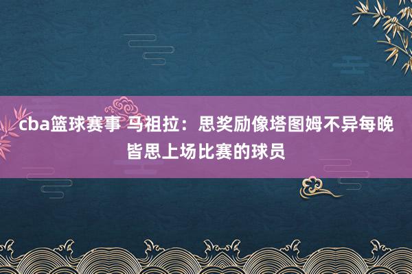 cba篮球赛事 马祖拉：思奖励像塔图姆不异每晚皆思上场比赛的球员