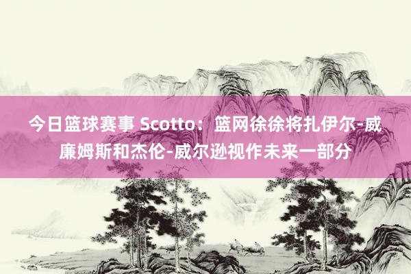 今日篮球赛事 Scotto：篮网徐徐将扎伊尔-威廉姆斯和杰伦-威尔逊视作未来一部分