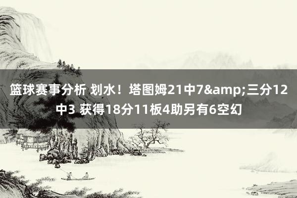 篮球赛事分析 划水！塔图姆21中7&三分12中3 获得18分11板4助另有6空幻