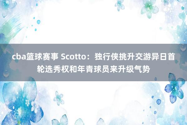 cba篮球赛事 Scotto：独行侠挑升交游异日首轮选秀权和年青球员来升级气势