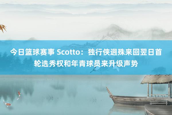 今日篮球赛事 Scotto：独行侠迥殊来回翌日首轮选秀权和年青球员来升级声势