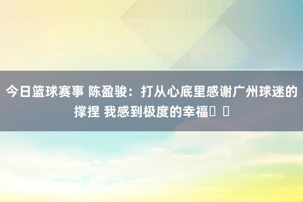 今日篮球赛事 陈盈骏：打从心底里感谢广州球迷的撑捏 我感到极度的幸福❤️