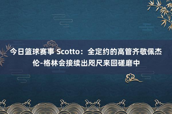 今日篮球赛事 Scotto：全定约的高管齐敬佩杰伦-格林会接续出咫尺来回磋磨中