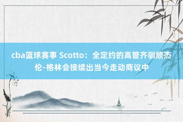 cba篮球赛事 Scotto：全定约的高管齐驯顺杰伦-格林会接续出当今走动商议中