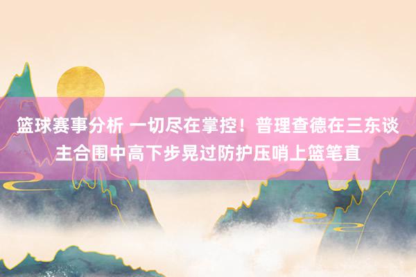 篮球赛事分析 一切尽在掌控！普理查德在三东谈主合围中高下步晃过防护压哨上篮笔直