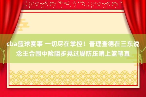 cba篮球赛事 一切尽在掌控！普理查德在三东说念主合围中险阻步晃过堤防压哨上篮笔直