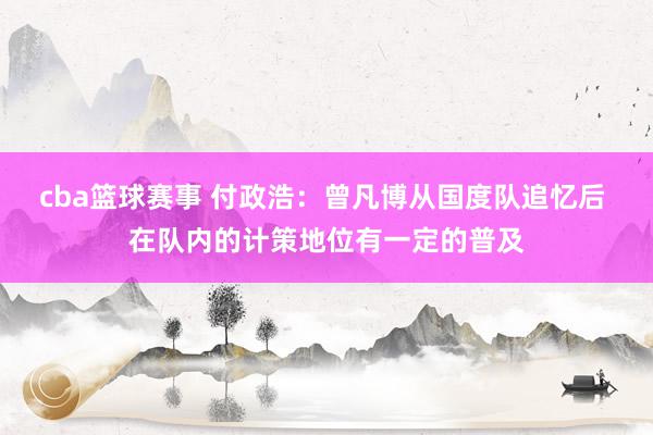 cba篮球赛事 付政浩：曾凡博从国度队追忆后 在队内的计策地位有一定的普及