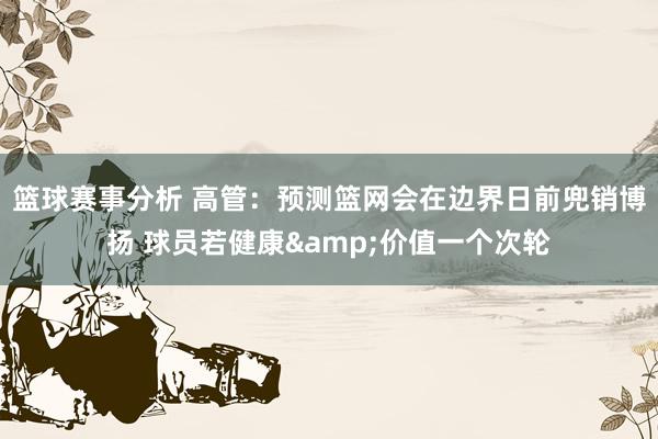 篮球赛事分析 高管：预测篮网会在边界日前兜销博扬 球员若健康&价值一个次轮