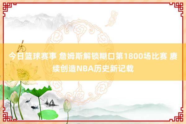 今日篮球赛事 詹姆斯解锁糊口第1800场比赛 赓续创造NBA历史新记载