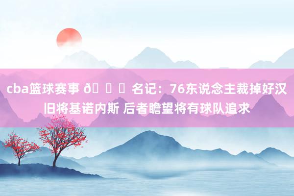 cba篮球赛事 👀名记：76东说念主裁掉好汉旧将基诺内斯 后者瞻望将有球队追求