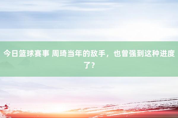 今日篮球赛事 周琦当年的敌手，也曾强到这种进度了？