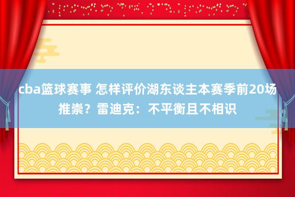 cba篮球赛事 怎样评价湖东谈主本赛季前20场推崇？雷迪克：不平衡且不相识