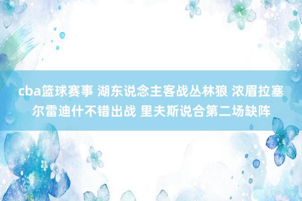 cba篮球赛事 湖东说念主客战丛林狼 浓眉拉塞尔雷迪什不错出战 里夫斯说合第二场缺阵