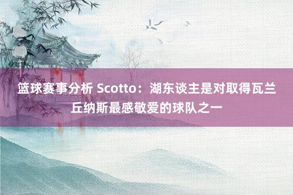 篮球赛事分析 Scotto：湖东谈主是对取得瓦兰丘纳斯最感敬爱的球队之一