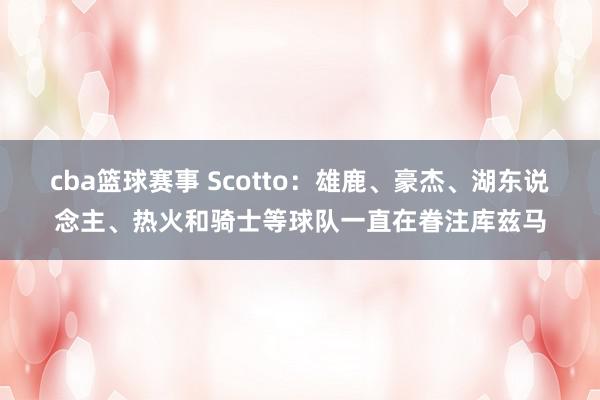 cba篮球赛事 Scotto：雄鹿、豪杰、湖东说念主、热火和骑士等球队一直在眷注库兹马