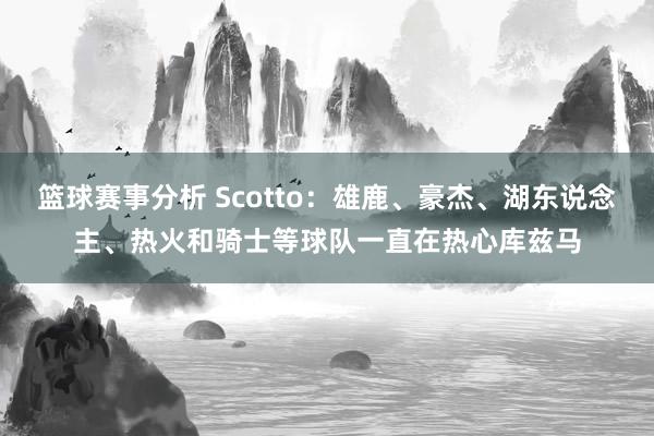 篮球赛事分析 Scotto：雄鹿、豪杰、湖东说念主、热火和骑士等球队一直在热心库兹马