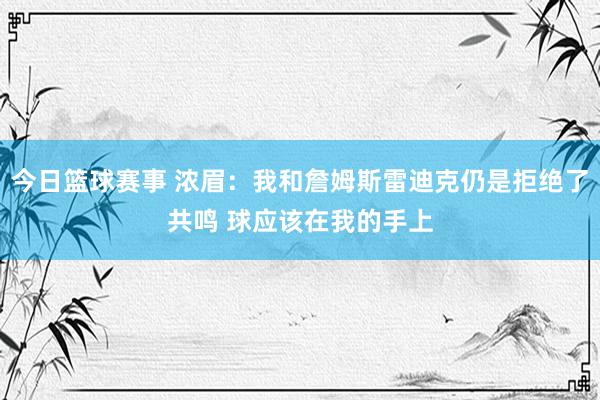 今日篮球赛事 浓眉：我和詹姆斯雷迪克仍是拒绝了共鸣 球应该在我的手上