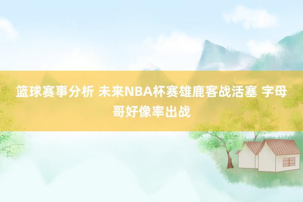 篮球赛事分析 未来NBA杯赛雄鹿客战活塞 字母哥好像率出战