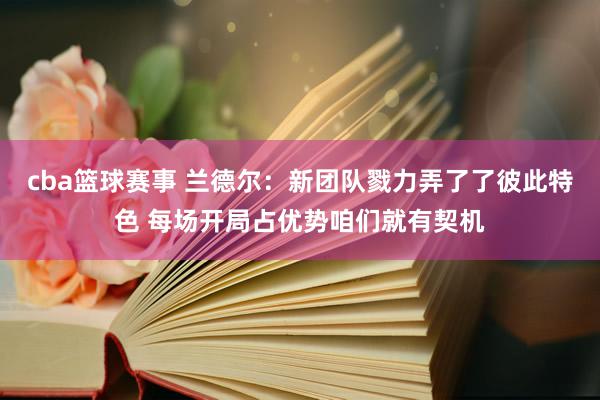 cba篮球赛事 兰德尔：新团队戮力弄了了彼此特色 每场开局占优势咱们就有契机