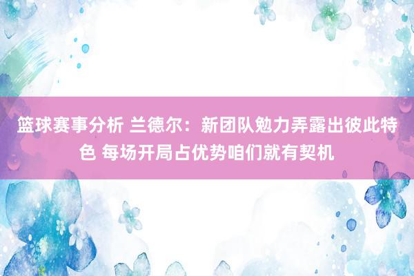 篮球赛事分析 兰德尔：新团队勉力弄露出彼此特色 每场开局占优势咱们就有契机