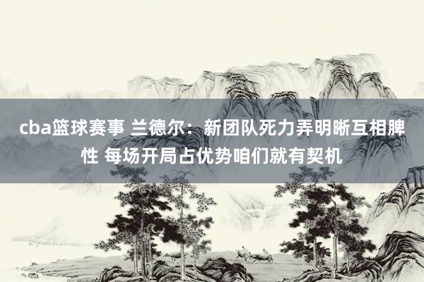 cba篮球赛事 兰德尔：新团队死力弄明晰互相脾性 每场开局占优势咱们就有契机