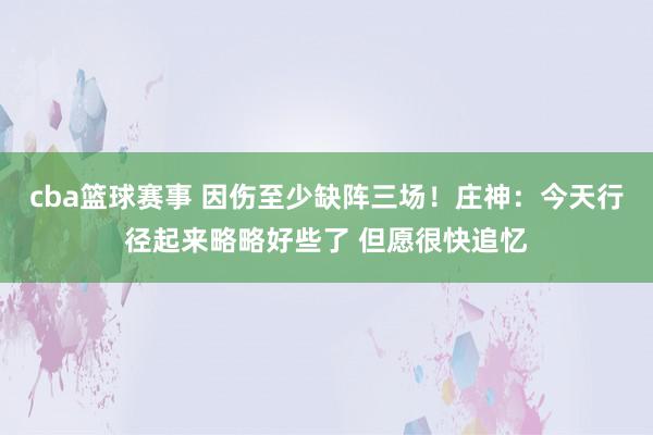 cba篮球赛事 因伤至少缺阵三场！庄神：今天行径起来略略好些了 但愿很快追忆